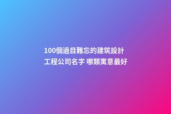 100個過目難忘的建筑設計工程公司名字 哪類寓意最好